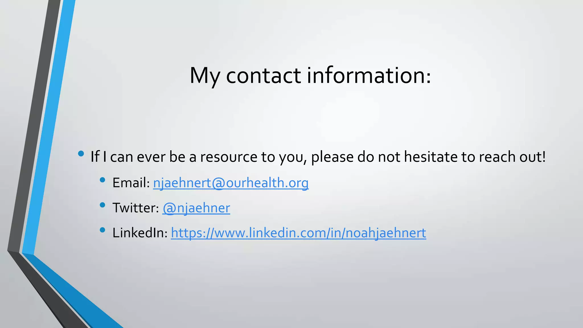 My contact information:
• If I can ever be a resource to you, please do not hesitate to reach out!
• Email: njaehnert@ourhealth.org
• Twitter: @njaehner
• LinkedIn: https://www.linkedin.com/in/noahjaehnert
 