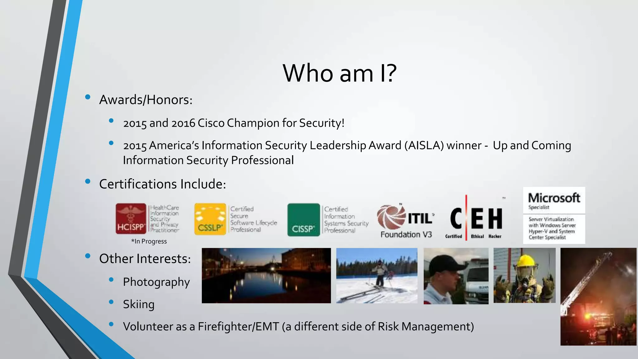 Who am I?
• Awards/Honors:
• 2015 and 2016 Cisco Champion for Security!
• 2015 America’s Information Security Leadership Award (AISLA) winner - Up and Coming
Information Security Professional
• Certifications Include:
• Other Interests:
• Photography
• Skiing
• Volunteer as a Firefighter/EMT (a different side of Risk Management)
*In Progress
 