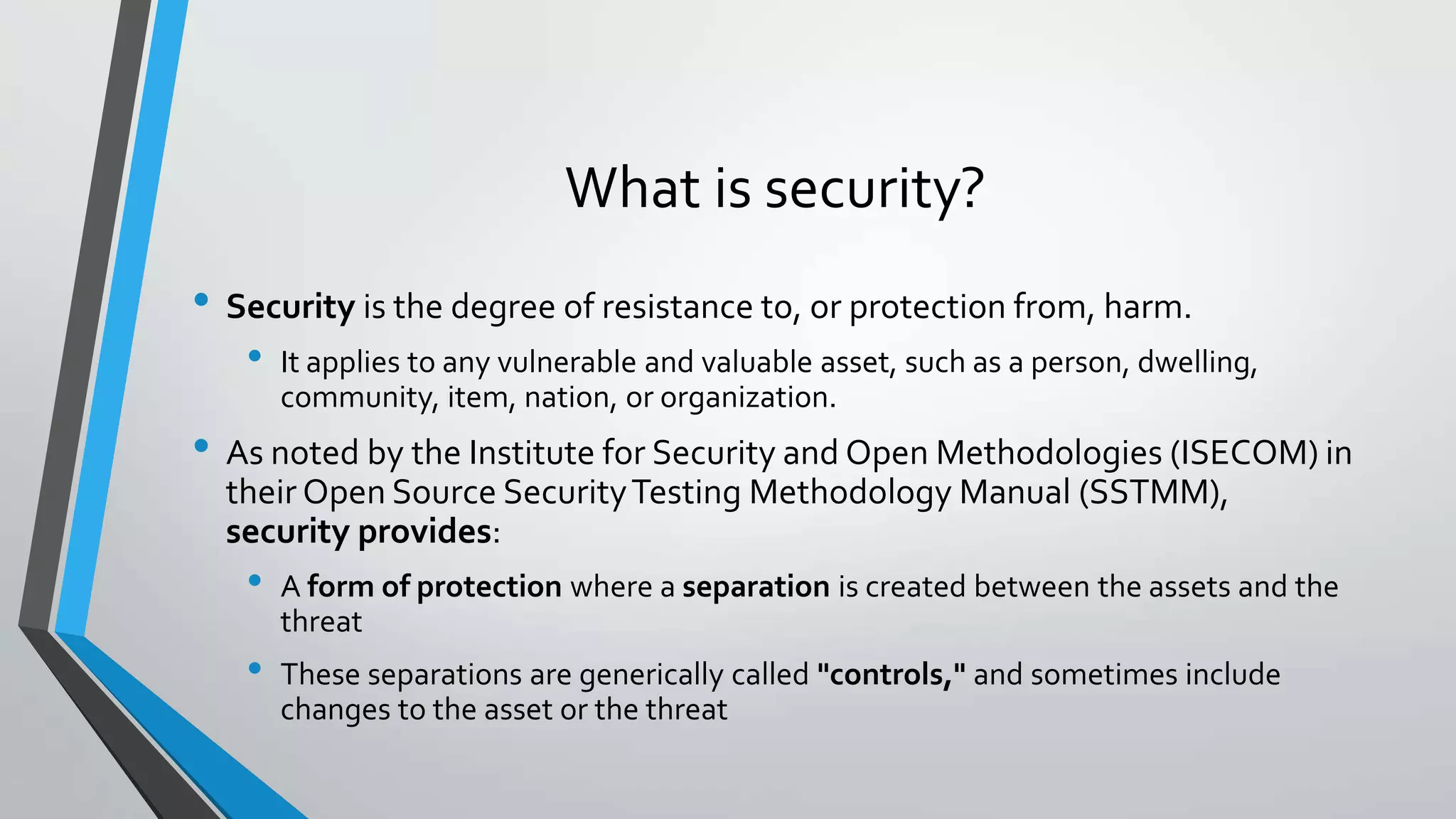 What is security?
• Security is the degree of resistance to, or protection from, harm.
• It applies to any vulnerable and valuable asset, such as a person, dwelling,
community, item, nation, or organization.
• As noted by the Institute for Security and Open Methodologies (ISECOM) in
their Open Source SecurityTesting Methodology Manual (SSTMM),
security provides:
• A form of protection where a separation is created between the assets and the
threat
• These separations are generically called "controls," and sometimes include
changes to the asset or the threat
 