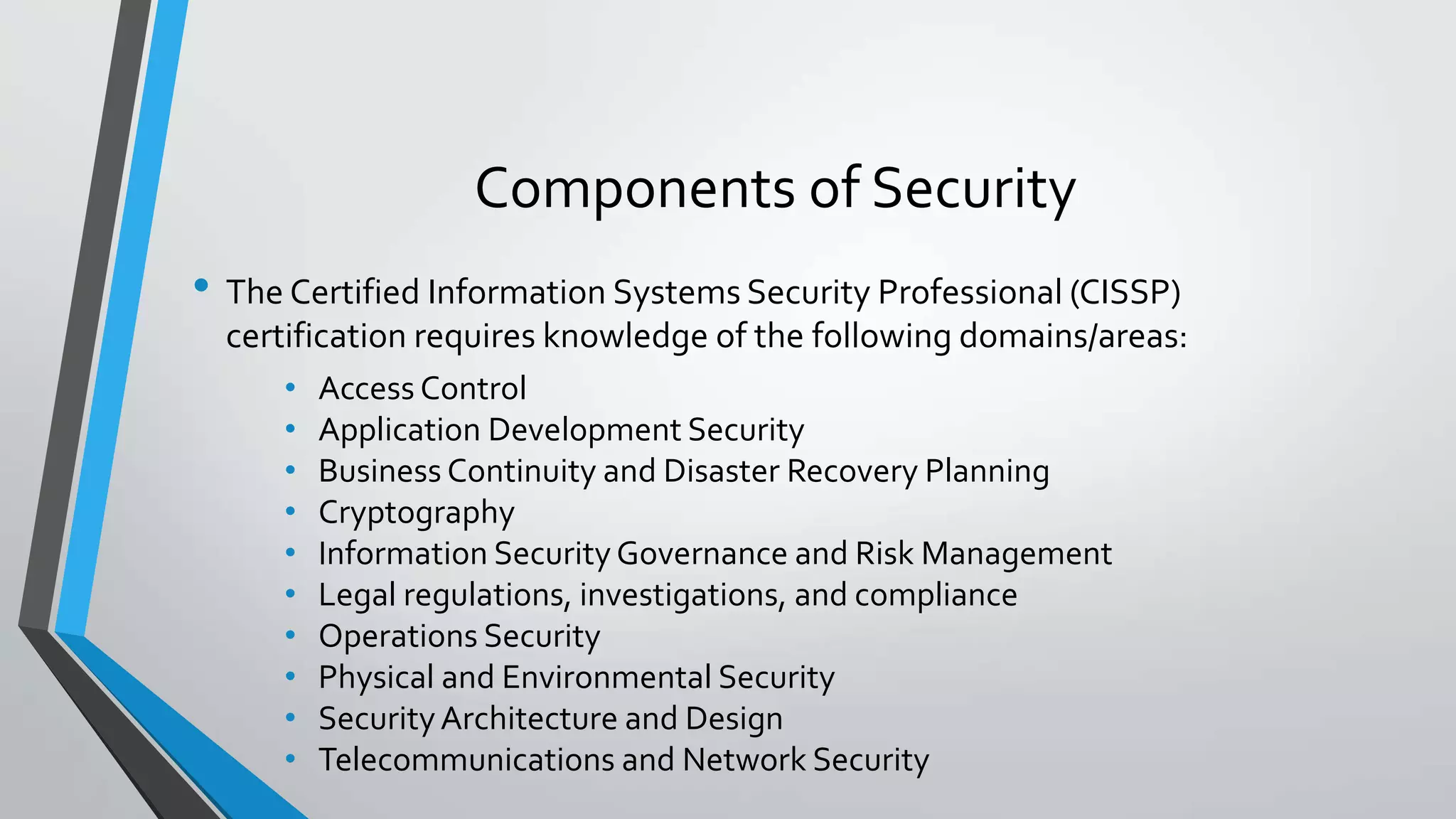 Components of Security
• The Certified Information Systems Security Professional (CISSP)
certification requires knowledge of the following domains/areas:
• Access Control
• Application Development Security
• Business Continuity and Disaster Recovery Planning
• Cryptography
• Information Security Governance and Risk Management
• Legal regulations, investigations, and compliance
• Operations Security
• Physical and Environmental Security
• SecurityArchitecture and Design
• Telecommunications and Network Security
 
