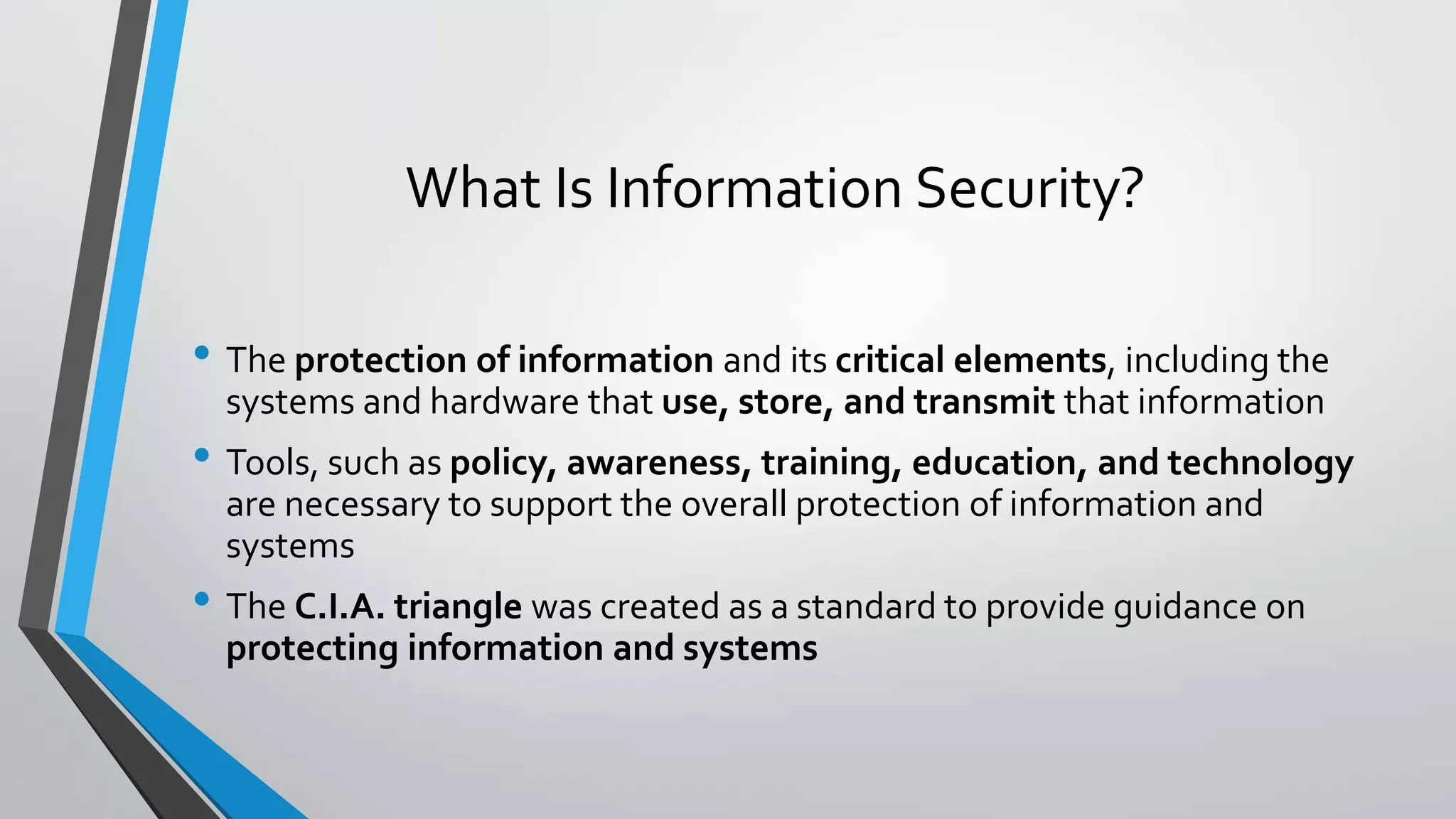 What Is Information Security?
• The protection of information and its critical elements, including the
systems and hardware that use, store, and transmit that information
• Tools, such as policy, awareness, training, education, and technology
are necessary to support the overall protection of information and
systems
• The C.I.A. triangle was created as a standard to provide guidance on
protecting information and systems
 