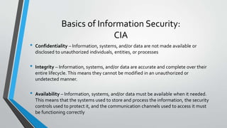 Basics of Information Security:
CIA
• Confidentiality – Information, systems, and/or data are not made available or
disclosed to unauthorized individuals, entities, or processes
• Integrity – Information, systems, and/or data are accurate and complete over their
entire lifecycle. This means they cannot be modified in an unauthorized or
undetected manner.
• Availability – Information, systems, and/or data must be available when it needed.
This means that the systems used to store and process the information, the security
controls used to protect it, and the communication channels used to access it must
be functioning correctly
 