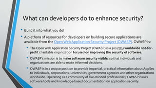 What can developers do to enhance security?
• Build it into what you do!
• A plethora of resources for developers on building secure applications are
available from the OpenWeb Application Security Project (OWASP).OWASP is:
• The Open Web Application Security Project (OWASP) is a 501(c)(3) worldwide not-for-
profit charitable organization focused on improving the security of software.
• OWASP’s mission is to make software security visible, so that individuals and
organizations are able to make informed decisions.
• OWASP is in a unique position to provide impartial, practical information about AppSec
to individuals, corporations, universities, government agencies and other organizations
worldwide. Operating as a community of like-minded professionals, OWASP issues
software tools and knowledge-based documentation on application security.
 