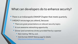 What can developers do to enhance security?
• There is an IndianapolisOWASP Chapter that meets quarterly.
• I HIGHLY encourage you attend, because:
• There are great presentations on relevant security topics
• It is an awesome networking opportunity
• Dinner (and sometimes drinks) provided free by a sponsor
• Next meeting: TBD Q4 2016.
• Visit the Indy OWASP Meetup page for details:
http://www.meetup.com/indyowasp/
 