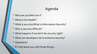 Agenda
• Who are you/Who am I?
• What is OurHealth?
• What is security/What is Information Security?
• Why is security difficult?
• What happens if we don't do security right?
• What can developers do to enhance security?
• Questions?
• If I only leave you with three things...
 