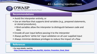 A1 – Avoiding Injection Flaws
• Avoid the interpreter entirely, or
• Use an interface that supports bind variables (e.g., prepared statements,
or stored procedures),
• Bind variables allow the interpreter to distinguish between code and
data
• Encode all user input before passing it to the interpreter
• Always perform ‘white list’ input validation on all user supplied input
• Always minimize database privileges to reduce the impact of a flaw
Recommendations
• For more details, read the
https://www.owasp.org/index.php/SQL_Injection_Prevention_Cheat_Sheet
References
 