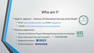 Who am I?
• Noah G. Jaehnert - Director of Information Security at OurHealth
• Email: njaehnert@ourhealth.org,Twitter: @njaehner
• LinkedIn: https://www.linkedin.com/in/noahjaehnert
• Previous experience:
• Security Architecture Program Manager/Enterprise Security Strategist –
• Senior Information Security Consultant –
• Enterprise Architect –
• Technical Engineer –
 