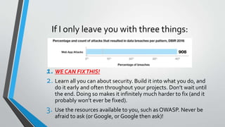 If I only leave you with three things:
1. WE CAN FIXTHIS!
2. Learn all you can about security. Build it into what you do, and
do it early and often throughout your projects. Don’t wait until
the end. Doing so makes it infinitely much harder to fix (and it
probably won’t ever be fixed).
3. Use the resources available to you, such asOWASP. Never be
afraid to ask (or Google, or Google then ask)!
 