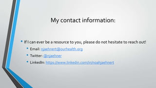 My contact information:
• If I can ever be a resource to you, please do not hesitate to reach out!
• Email: njaehnert@ourhealth.org
• Twitter: @njaehner
• LinkedIn: https://www.linkedin.com/in/noahjaehnert
 
