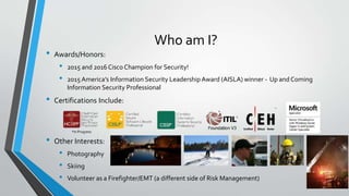 Who am I?
• Awards/Honors:
• 2015 and 2016 Cisco Champion for Security!
• 2015 America’s Information Security Leadership Award (AISLA) winner - Up and Coming
Information Security Professional
• Certifications Include:
• Other Interests:
• Photography
• Skiing
• Volunteer as a Firefighter/EMT (a different side of Risk Management)
*In Progress
 