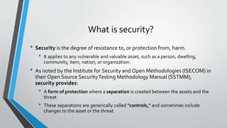 What is security?
• Security is the degree of resistance to, or protection from, harm.
• It applies to any vulnerable and valuable asset, such as a person, dwelling,
community, item, nation, or organization.
• As noted by the Institute for Security and Open Methodologies (ISECOM) in
their Open Source SecurityTesting Methodology Manual (SSTMM),
security provides:
• A form of protection where a separation is created between the assets and the
threat
• These separations are generically called "controls," and sometimes include
changes to the asset or the threat
 