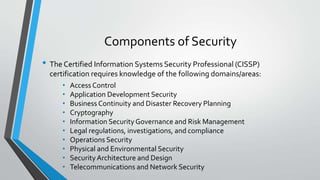 Components of Security
• The Certified Information Systems Security Professional (CISSP)
certification requires knowledge of the following domains/areas:
• Access Control
• Application Development Security
• Business Continuity and Disaster Recovery Planning
• Cryptography
• Information Security Governance and Risk Management
• Legal regulations, investigations, and compliance
• Operations Security
• Physical and Environmental Security
• SecurityArchitecture and Design
• Telecommunications and Network Security
 