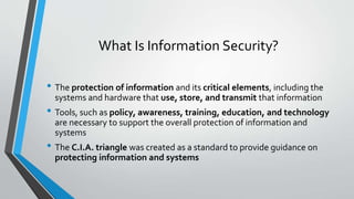 What Is Information Security?
• The protection of information and its critical elements, including the
systems and hardware that use, store, and transmit that information
• Tools, such as policy, awareness, training, education, and technology
are necessary to support the overall protection of information and
systems
• The C.I.A. triangle was created as a standard to provide guidance on
protecting information and systems
 
