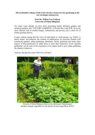 The irrefutable evidence of the FAO: decisive victory for city gardening in the war on hunger and poverty<br />Prof. Dr. Willem Van Cotthem<br />University of Ghent (Belgium)<br />For many years already we have been promoting family (kitchen) gardens and allotment gardens (the quot;
VICTORY GARDENSquot;
 of World War I and WW. II) as the most efficient tool to combat hunger, malnutrition and poverty (see a short list of former postings below).<br />It goes without saying that the voice of individuals or small groups, e.g. NGOs, is barely heard.  Nevertheless, the number of publications on successes booked with community gardens, urban gardening, allotments, family gardening and many other aspects of food production in urban areas is more than impressive. Even quot;
guerilla gardeningquot;
 can be seen as the expression of an urgent need to give urban gardening the chances it deserves.<br />And now the day has come! Will it be a D-Day?<br />Citizens of Ghent/Belgium (here in the allotments Slotenkouter)<br />produce enough vegetables for the family all year long (Photo WVC)<br />Neighbours in allotments all over the world are motivating each other<br />to improve their yield (Photo WVC)<br />-----------------------------<br />In a message of June 10, 2011 the UNNews announces:<br />UN CITY GARDEN PROJECT IN DR CONGOBOOSTS NUTRITION, JOBS AND PROFITS<br />With great pleasure we read:<br />quot;
A five-year United Nations urban horticulture programme in the Democratic Republic of the Congo (DRC) has more than doubled its output of vegetables, turned profits, increased nutrition and employed thousands – some at four and five times the income they made previously, according to a report issued today by the UN Food and Agriculture Organization (FAO). <br />The $10.4 million FAO plan, financed by Belgium and implemented by the Ministry of Rural Development since 2000, has assisted urban growers in five cities – Kinshasa, Lubumbashi, Mbanza-Ngungu, Kisangani and Likasi – to produce 330,000 tons of vegetables annually, up from 148,000 in 2005-2006, FAO said in a press release.<br /><quot;
 HYPERLINK quot;
http://www.fao.org/news/story/en/item/79813/icode/quot;
  quot;
_blankquot;
 http://www.fao.org/news/story/en/item/79813/icode/quot;
> <br />Less than 10 per cent of the vegetables produced by the project are consumed by beneficiaries. The remainder, constituting more than 250,000 tons of produce, is sold in urban markets and supermarkets, for up to $4 a kilo for the major vegetables produced: tomatoes, sweet peppers and onions, for a surplus value of about $400 million, FAO said. <br />“This programme has increased per capita daily intake of micronutrients: different types of greens, tomatoes, potatoes, carrots and other vegetables, and as such is enormous help in the fight against malnutrition, especially amongst children and breast-feeding women in cities,” said Remi Nono-Womdim, an agricultural officer for FAO.<br />An estimated half of children in the DRC are chronically undernourished. <br />The FAO said the programme has also helped provide employment for 16,000 small-scale market gardeners, and to 60,000 people more in jobs linked to the horticulture business.<br />“Farmers have seen their incomes increase dramatically,” FAO said. “On average, in Kinshasa and Lubumbashi for example, [the] annual income of each farmer has increased from around $500 in 2004 to $2,000 in 2010 and in Likasi it rose from $700 to $3,500. There have been similar increases in other cities.”<br />“It helped that many of the new city dwellers were rural immigrants who already had basic knowledge of crop production,” said Mr. Nono-Womdim. There were also sizeable areas of fertile land available, especially around Lubumbashi.<br />The FAO said the project in the DRC “is a flagship model of how to help cities grow their own nutrients and micro-nutrients to keep pace with growing demand.”<br />“The global number of urban dwellers is now higher than those living in rural areas. With the fastest growing cities situated in the developing world, vegetable growing in towns, cities, suburbs and shanty towns is essential to improving nutrition and food security in poor countries,” FAO said.<br />“The great thing is we have shown this goal can be reached, what we need to do now is scale-up production in the DRC and in other parts of Africa,” said Mr. Nono-Womdim.quot;
________________<br />It goes without saying that all this is clearly the best news about combating hunger, malnutrition and poverty we heard in years.<br />It has been so frustrating to read continuously that billions (trillions?) of dollars were needed to alleviate the children's malnutrition and the hunger of a billion people every year.<br />It was so quot;
illogicalquot;
 that aid organizations continued to impose views on quot;
the necessity to deliver commercial food packages or food baskets at a regular basequot;
 and to ship these loads of food continuously from North to South and from West to East, without considering the proven possibilities to grow fresh food locally, e.g. in community gardens, allotments, family gardens and the like.<br />Today, the UN-organization FAO has delivered the irrefutable evidence that the earthships's course has to be changed as soon as possible: our food aid strategy should be heading to a new CAPE OF HOPE in the SEA OF FAMILY GARDENING with its capital the CITY GARDENS.<br />Even the blind should hear this message!<br />May God bless the FAO and my country Belgium for that wonderful quot;
City Garden Programmequot;
 in the Democratic Republic of Congo, the stepping stone project towards a world without hunger.  I couldn't dream of a nicer present for quot;
Father's Dayquot;
.<br />--------------------------------------<br />Please read also:<br /> HYPERLINK quot;
http://desertification.wordpress.com/2010/11/02/an-invitation-to-5-billion-non-hungry-people-on-earth-willem-van-cotthem/quot;
  quot;
_blankquot;
 http://desertification.wordpress.com/2010/11/02/an-invitation-to-5-billion-non-hungry-people-on-earth-willem-van-cotthem/<br /> HYPERLINK quot;
http://desertification.wordpress.com/2010/09/24/urban-agriculture-a-tool-of-resilience-for-crisis-hit-western-economies-city-farmer-news-new-agriculturist/quot;
  quot;
_blankquot;
 http://desertification.wordpress.com/2010/09/24/urban-agriculture-a-tool-of-resilience-for-crisis-hit-western-economies-city-farmer-news-new-agriculturist/<br /> HYPERLINK quot;
http://desertification.wordpress.com/2010/09/18/to-all-aid-organizations-offer-a-survival-or-victory-garden-to-the-hungry-families-willem-van-cotthem/quot;
  quot;
_blankquot;
 http://desertification.wordpress.com/2010/09/18/to-all-aid-organizations-offer-a-survival-or-victory-garden-to-the-hungry-families-willem-van-cotthem/<br /> HYPERLINK quot;
http://desertification.wordpress.com/2010/08/17/allotment-gardens-for-daily-fresh-food-philippines-w-goethals/quot;
  quot;
_blankquot;
 http://desertification.wordpress.com/2010/08/17/allotment-gardens-for-daily-fresh-food-philippines-w-goethals/<br /> HYPERLINK quot;
http://desertification.wordpress.com/2010/01/11/grow-your-own-health-risks-and-benefits-of-producing-and-consuming-your-own-food-in-urban-areas-sheffield-univ/quot;
  quot;
_blankquot;
 http://desertification.wordpress.com/2010/01/11/grow-your-own-health-risks-and-benefits-of-producing-and-consuming-your-own-food-in-urban-areas-sheffield-univ/<br /> HYPERLINK quot;
http://desertification.wordpress.com/2009/07/08/addressing-immediate-hunger-needs-is-a-critical-long-term-investment-but-which-one/quot;
  quot;
_blankquot;
 http://desertification.wordpress.com/2009/07/08/addressing-immediate-hunger-needs-is-a-critical-long-term-investment-but-which-one/<br /> HYPERLINK quot;
http://desertification.wordpress.com/2008/03/25/how-the-world-went-crazy-for-allotment-or-community-gardens-google-the-independent/quot;
  quot;
_blankquot;
 http://desertification.wordpress.com/2008/03/25/how-the-world-went-crazy-for-allotment-or-community-gardens-google-the-independent/<br /> HYPERLINK quot;
http://desertification.wordpress.com/2008/03/25/how-the-world-went-crazy-for-allotment-or-community-gardens-google-the-independent/quot;
  quot;
_blankquot;
 http://desertification.wordpress.com/2008/03/24/container-gardening-to-grow-vegetables-in-the-city-w-goethals-deveza-holmer/<br />Women can play a very important role in the management and sustainability<br />of a city garden (Photo WVC)<br />Benefits of a city garden: increased vegetable production, improved nutrition, enhanced profits, employment of jobless people, <br />an healthy occupation, social events (Photo WVC)<br />Some even participate in university research work on soil conditioning and fertilizing (Photo WVC)<br />