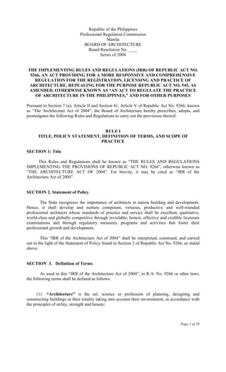 Page 1 of 24
Republic of the Philippines
Professional Regulation Commission
Manila
BOARD OF ARCHITECTURE
Board Resolution No. ____
Series of 2004
THE IMPLEMENTING RULES AND REGULATIONS (IRR) OF REPUBLIC ACT NO.
9266, AN ACT PROVIDING FOR A MORE RESPONSIVE AND COMPREHENSIVE
REGULATION FOR THE REGISTRATION, LICENSING AND PRACTICE OF
ARCHITECTURE, REPEALING FOR THE PURPOSE REPUBLIC ACT NO. 545, AS
AMENDED, OTHERWISE KNOWN AS “AN ACT TO REGULATE THE PRACTICE
OF ARCHITECTURE IN THE PHILIPPINES,” AND FOR OTHER PURPOSES
Pursuant to Section 7 (a), Article II and Section 41, Article V of Republic Act No. 9266, known
as “The Architecture Act of 2004”, the Board of Architecture hereby prescribes, adopts, and
promulgates the following Rules and Regulations to carry out the provisions thereof.
RULE I
TITLE, POLICY STATEMENT, DEFINITION OF TERMS, AND SCOPE OF
PRACTICE
SECTION 1: Title
This Rules and Regulations shall be known as “THE RULES AND REGULATIONS
IMPLEMENTING THE PROVISIONS OF REPUBLIC ACT NO. 9266”, otherwise known as
“THE ARCHITECTURE ACT OF 2004”. For brevity, it may be cited as “IRR of the
Architecture Act of 2004”.
SECTION 2. Statement of Policy.
The State recognizes the importance of architects in nation building and development.
Hence, it shall develop and nurture competent, virtuous, productive and well-rounded
professional architects whose standards of practice and service shall be excellent, qualitative,
world-class and globally competitive through inviolable, honest, effective and credible licensure
examinations and through regulatory measures, programs and activities that foster their
professional growth and development.
This “IRR of the Architecture Act of 2004” shall be interpreted, construed, and carried
out in the light of the Statement of Policy found in Section 2 of Republic Act No. 9266, as stated
above.
SECTION 3. Definition of Terms.
As used in this “IRR of the Architecture Act of 2004”, in R.A. No. 9266 or other laws,
the following terms shall be defined as follows:
(1) “Architecture” is the art, science or profession of planning, designing and
constructing buildings in their totality taking into account their environment, in accordance with
the principles of utility, strength and beauty;
 