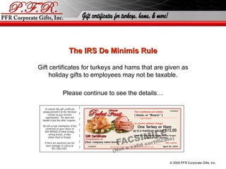 The IRS De Minimis Rule Gift certificates for turkeys and hams that are given as holiday gifts to employees may not be taxable. Please continue to see the details… © 2010 PFR Corporate Gifts, Inc. 