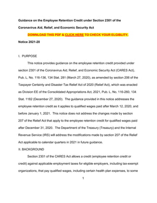 1
Guidance on the Employee Retention Credit under Section 2301 of the
Coronavirus Aid, Relief, and Economic Security Act
DOWNLOAD THIS PDF & CLICK HERE TO CHECK YOUR ELGIBLITY.
Notice 2021-20
I. PURPOSE
This notice provides guidance on the employee retention credit provided under
section 2301 of the Coronavirus Aid, Relief, and Economic Security Act (CARES Act),
Pub. L. No. 116-136, 134 Stat. 281 (March 27, 2020), as amended by section 206 of the
Taxpayer Certainty and Disaster Tax Relief Act of 2020 (Relief Act), which was enacted
as Division EE of the Consolidated Appropriations Act, 2021, Pub. L. No. 116-260, 134
Stat. 1182 (December 27, 2020). The guidance provided in this notice addresses the
employee retention credit as it applies to qualified wages paid after March 12, 2020, and
before January 1, 2021. This notice does not address the changes made by section
207 of the Relief Act that apply to the employee retention credit for qualified wages paid
after December 31, 2020. The Department of the Treasury (Treasury) and the Internal
Revenue Service (IRS) will address the modifications made by section 207 of the Relief
Act applicable to calendar quarters in 2021 in future guidance.
II. BACKGROUND
Section 2301 of the CARES Act allows a credit (employee retention credit or
credit) against applicable employment taxes for eligible employers, including tax-exempt
organizations, that pay qualified wages, including certain health plan expenses, to some
 