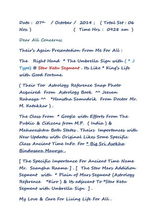Date : 07th / October / 2014 ; ( Total Set : 06 
Nos. ) ( Time Hrs. : 0928 am ) 
Dear All Concerns; 
Their’s Again Presentation From Me For All : 
The Right Hand * The Umbrella Sign with ( * J 
Type) @ Star Ketu Segment . Its Like * King’s Life 
with Good Fortune. 
( Their Too Astrology Reference Snap Photo 
Acquired From Astrology Book ^^ Jeevan 
Rahasya ^^ *Hanstha Samudrik From Doctor Mr. 
M. Katakkar ) . 
The Class From * Google with Efforts From The 
Public & Citizens from M.P. ( India ) & 
Maharashtra Both States . Theirs Importances with 
New Updates with Original Likes Some Specific 
Class Ancient Time InFo. For * Big Sri Asokha 
Bindusara Maurya . 
[ The Specific Importance For Ancient Time Name 
Mr. Saangha Raama ] . [ The Star Mars Addition 
Segment with * Plain of Mars Segment (Astrology 
Reference *Kiro ) & Its adjacent To *Star Ketu 
Segment with Umbrella Sign ] . 
My Love & Care For Living Life For All . 
 