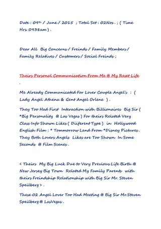Date : 09th / June / 2015 ; Total Set : 02Nos . ; ( Time
Hrs. 0938am ) .
Dear All Big Concerns / Freinds / Family Members /
Family Relatives / Customers / Social Freinds ;
Theirs Personal Communication From Me @ My Reset Life
.
Me Already Communicated For Lover Couple Angel’s : (
Lady Angel Athena & Gent Angel Orlene ) .
They Too Had First Interaction with Billionaires Big Sir (
*Big Personality @ Las Vegas ) For theirs Related Very
Class Info Shown Likes ( Diiferent Type ) in Hollywood
English Film : * Tommorrow Land From *Disney Pictures .
They Both Lovers Angels Likes are Too Shown In Some
Seconds @ Film Scenes .
< Theirs My Big Luck Due to Very Previous Life Birth @
New Jersey Big Town Related My Family Parents with
theirs Freindship Relationship with Big Sir Mr. Steven
Speilberg > .
These 02 Angel Lover Too Had Meeting @ Big Sir Mr.Steven
Speilberg @ LasVegas .
 