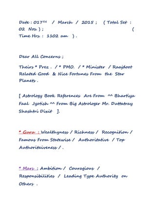 Date : 017TH / March / 2015 ; ( Total Set :
02 Nos. ) ; (
Time Hrs. : 1102 am ) .
Dear All Concerns ;
Theirs * Prez . / * PMO. / * Minister / Raajdoot
Related Good & Nice Fortunes From the Star
Planets .
[ Astrology Book References Are From ^^ Bhartiya
Faal Jyotish ^^ From Big Astrologer Mr. Duttatray
Shashtri Dixit ].
* Guru : Wealthyness / Richness / Recognition /
Famous From Statewise / Authoritative / Top
Authoritaiveness / .
* Mars : Ambition / Couragious /
Responsibilities / Leading Type Authority on
Others .
 