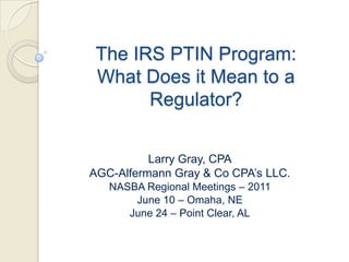 The IRS PTIN Program:  What Does it Mean to a Regulator? Larry Gray, CPA AGC-Alfermann Gray & Co CPA’s LLC. NASBA Regional Meetings – 2011 June 10 – Omaha, NE June 24 – Point Clear, AL 