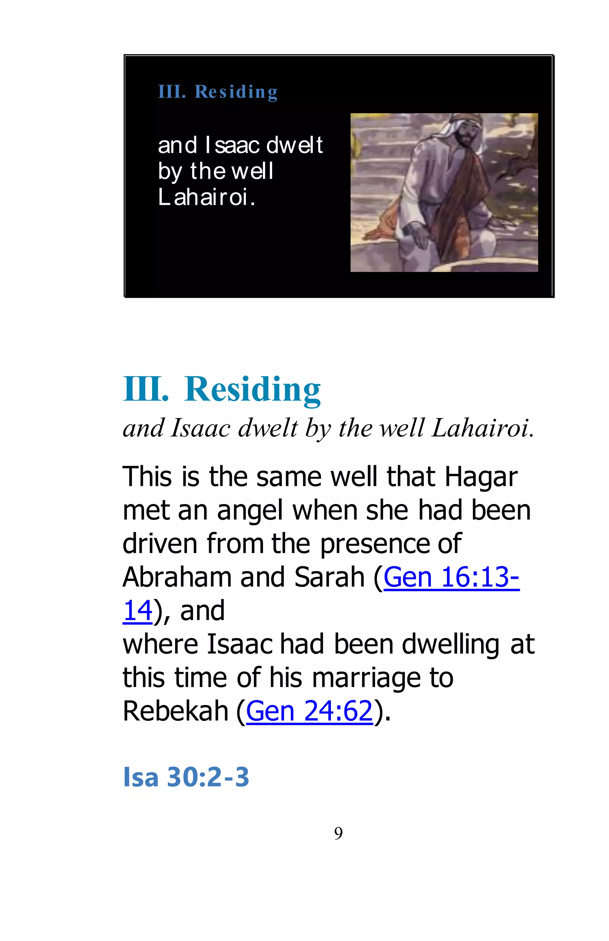 9
III. Residing
and Isaac dwelt
by the well
Lahairoi.
III. Residing
and Isaac dwelt by the well Lahairoi.
This is the same well that Hagar
met an angel when she had been
driven from the presence of
Abraham and Sarah (Gen 16:13-
14), and
where Isaac had been dwelling at
this time of his marriage to
Rebekah (Gen 24:62).
Isa 30:2-3
 