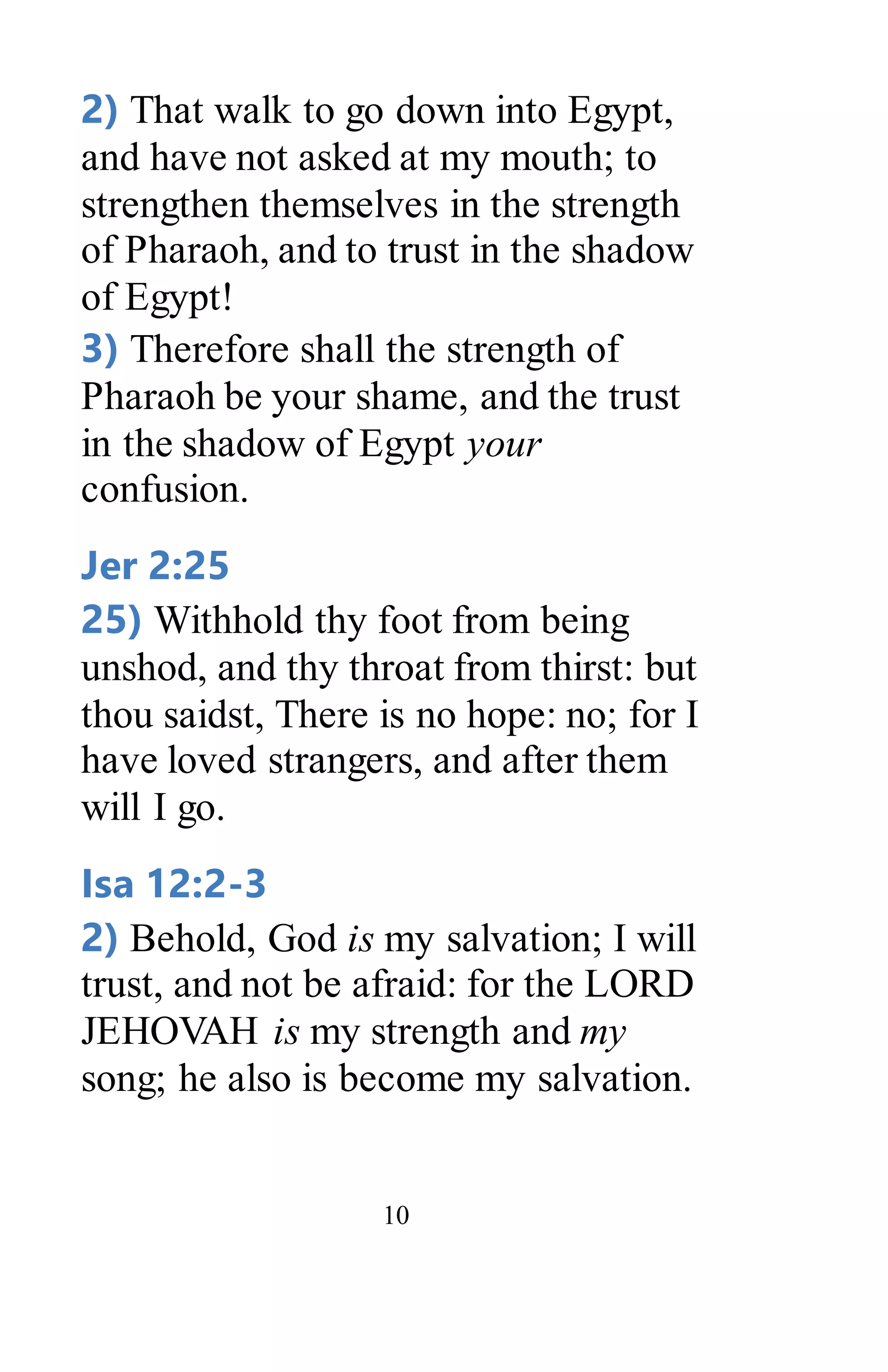 10
2) That walk to go down into Egypt,
and have not asked at my mouth; to
strengthen themselves in the strength
of Pharaoh, and to trust in the shadow
of Egypt!
3) Therefore shall the strength of
Pharaoh be your shame, and the trust
in the shadow of Egypt your
confusion.
Jer 2:25
25) Withhold thy foot from being
unshod, and thy throat from thirst: but
thou saidst, There is no hope: no; for I
have loved strangers, and after them
will I go.
Isa 12:2-3
2) Behold, God is my salvation; I will
trust, and not be afraid: for the LORD
JEHOVAH is my strength and my
song; he also is become my salvation.
 