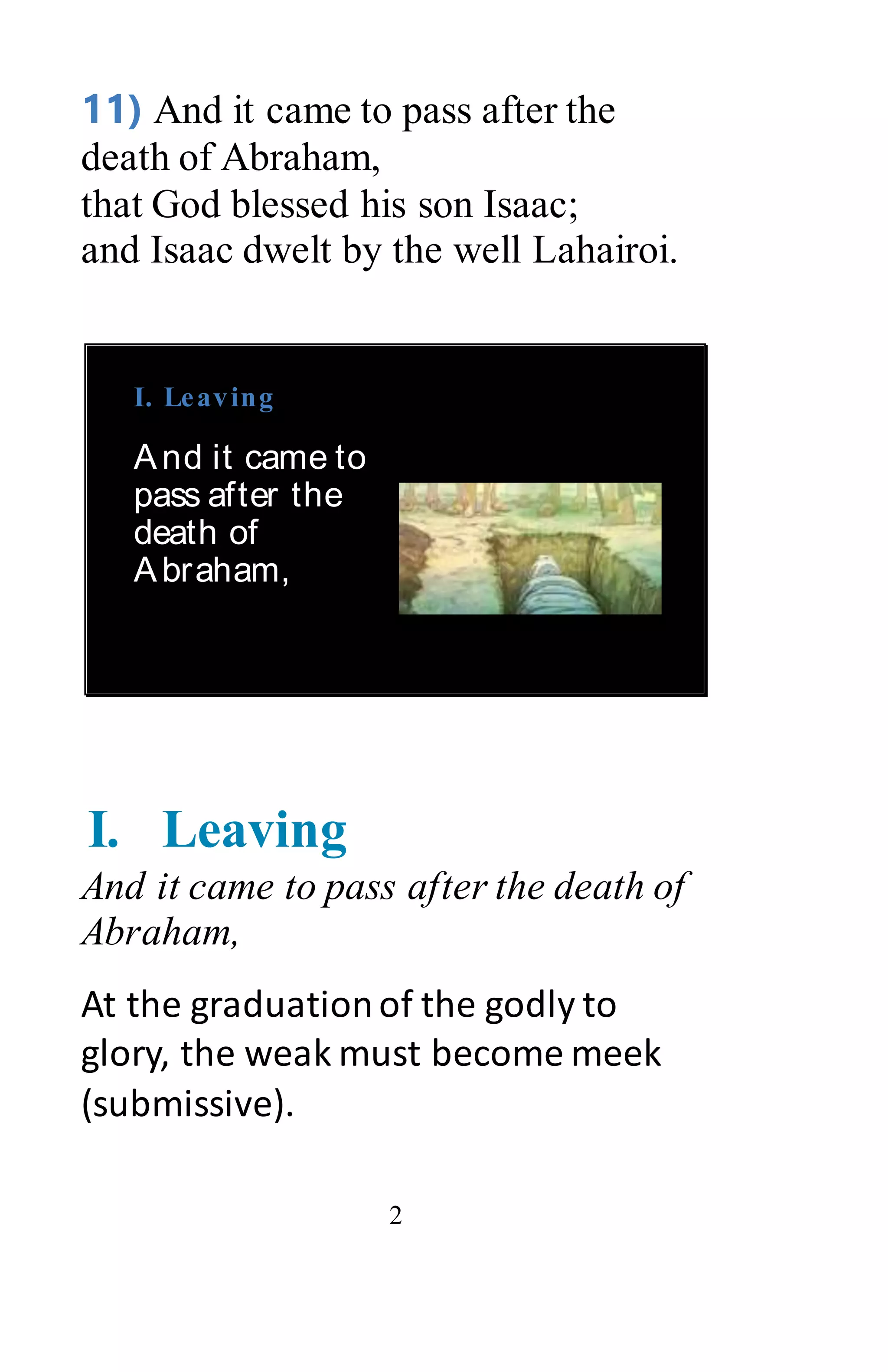 2
11) And it came to pass after the
death of Abraham,
that God blessed his son Isaac;
and Isaac dwelt by the well Lahairoi.
I. Leaving
And it came to
pass after the
death of
Abraham,
I. Leaving
And it came to pass after the death of
Abraham,
At the graduationof the godly to
glory, the weak must become meek
(submissive).
 