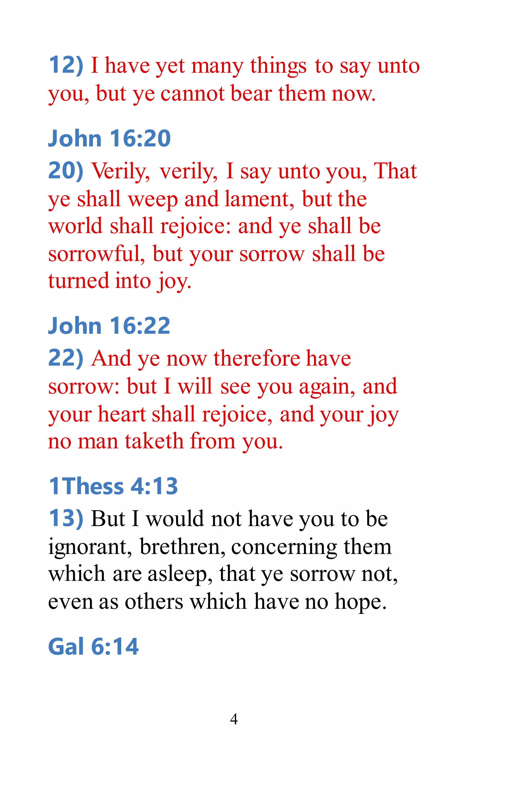 4
12) I have yet many things to say unto
you, but ye cannot bear them now.
John 16:20
20) Verily, verily, I say unto you, That
ye shall weep and lament, but the
world shall rejoice: and ye shall be
sorrowful, but your sorrow shall be
turned into joy.
John 16:22
22) And ye now therefore have
sorrow: but I will see you again, and
your heart shall rejoice, and your joy
no man taketh from you.
1Thess 4:13
13) But I would not have you to be
ignorant, brethren, concerning them
which are asleep, that ye sorrow not,
even as others which have no hope.
Gal 6:14
 