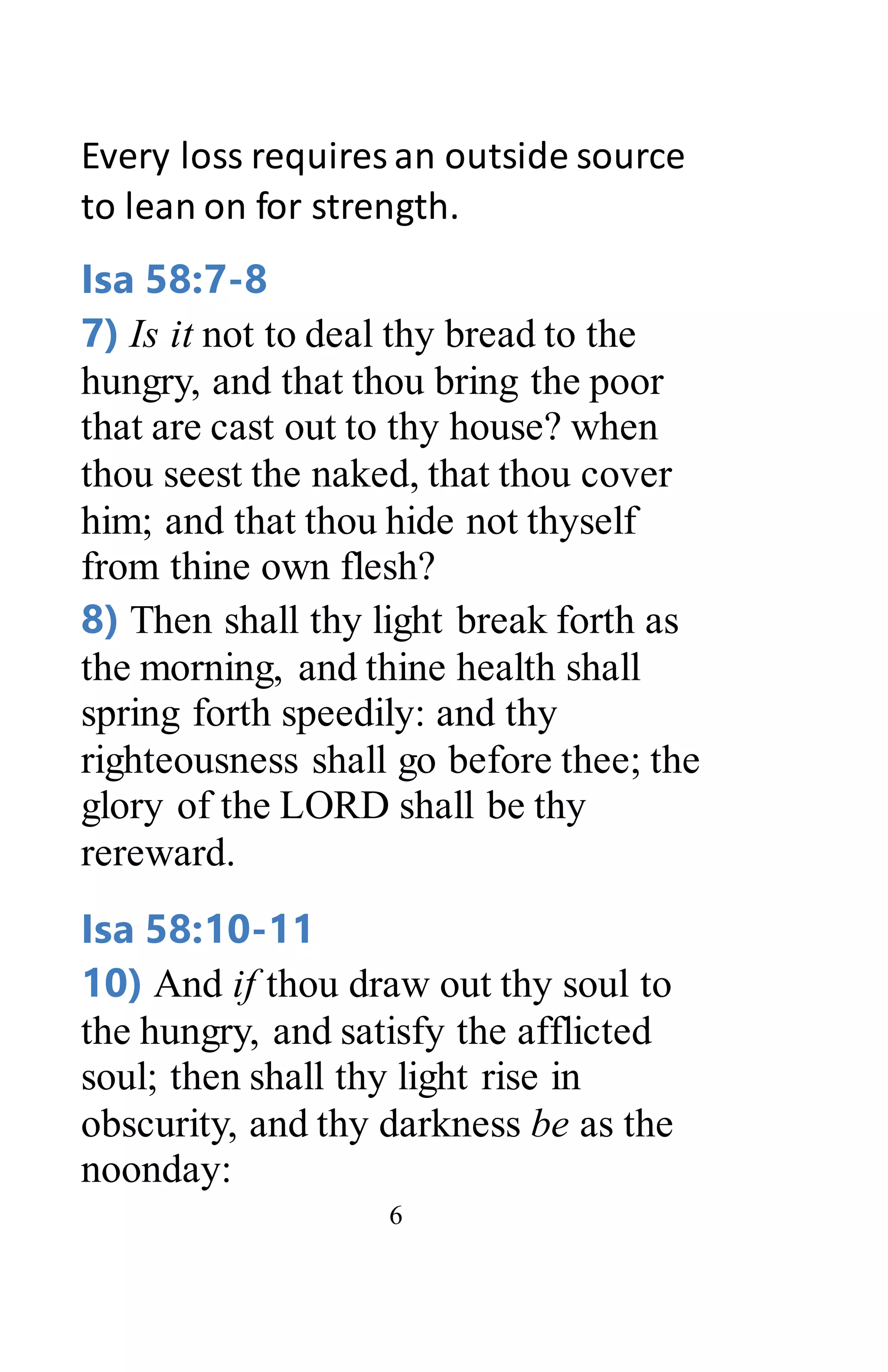 6
Every loss requires an outside source
to lean on for strength.
Isa 58:7-8
7) Is it not to deal thy bread to the
hungry, and that thou bring the poor
that are cast out to thy house? when
thou seest the naked, that thou cover
him; and that thou hide not thyself
from thine own flesh?
8) Then shall thy light break forth as
the morning, and thine health shall
spring forth speedily: and thy
righteousness shall go before thee; the
glory of the LORD shall be thy
rereward.
Isa 58:10-11
10) And if thou draw out thy soul to
the hungry, and satisfy the afflicted
soul; then shall thy light rise in
obscurity, and thy darkness be as the
noonday:
 