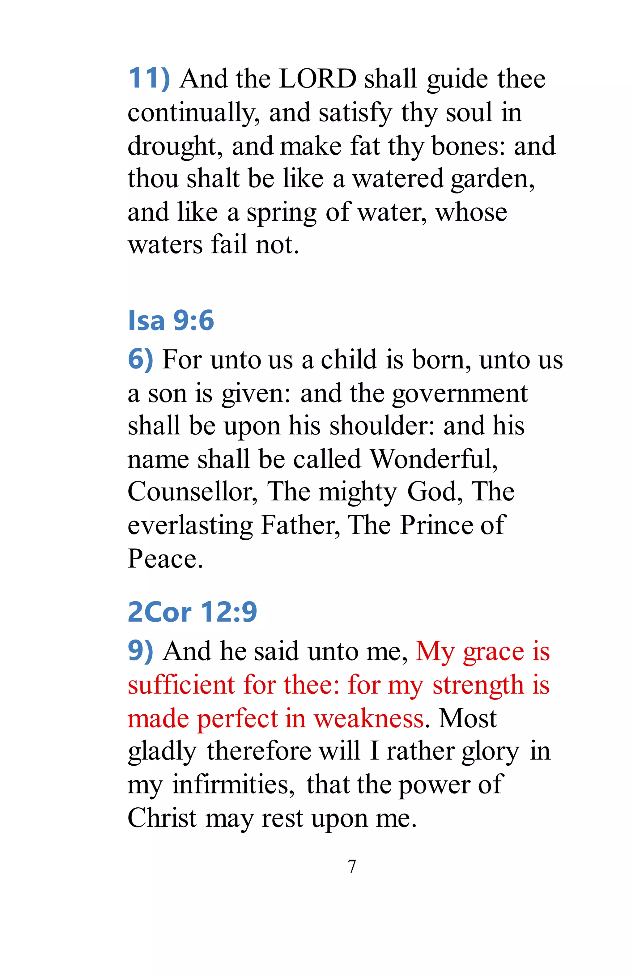 7
11) And the LORD shall guide thee
continually, and satisfy thy soul in
drought, and make fat thy bones: and
thou shalt be like a watered garden,
and like a spring of water, whose
waters fail not.
Isa 9:6
6) For unto us a child is born, unto us
a son is given: and the government
shall be upon his shoulder: and his
name shall be called Wonderful,
Counsellor, The mighty God, The
everlasting Father, The Prince of
Peace.
2Cor 12:9
9) And he said unto me, My grace is
sufficient for thee: for my strength is
made perfect in weakness. Most
gladly therefore will I rather glory in
my infirmities, that the power of
Christ may rest upon me.
 