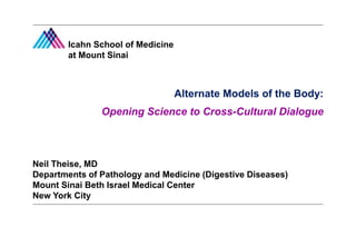 Alternate Models of the Body:
Opening Science to Cross-Cultural Dialogue
Alternate Models of the Body:
Opening Science to Cross-Cultural Dialogue
Neil Theise, MD
Departments of Pathology and Medicine (Digestive Diseases)
Mount Sinai Beth Israel Medical Center
New York City
Icahn School of Medicine
at Mount Sinai
 