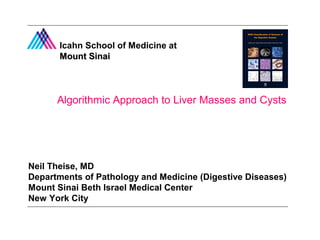Icahn School of Medicine at 
MMoouunntt SSiinnaaii 
Algorithmic Approach to Liver Masses and Cysts 
Neil Theise, MD 
Departments of Pathology and Medicine (Digestive Diseases) 
Mount Sinai Beth Israel Medical Center 
New York City 
 
