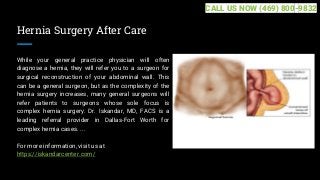 Hernia Surgery After Care
While your general practice physician will often
diagnose a hernia, they will refer you to a surgeon for
surgical reconstruction of your abdominal wall. This
can be a general surgeon, but as the complexity of the
hernia surgery increases, many general surgeons will
refer patients to surgeons whose sole focus is
complex hernia surgery. Dr. Iskandar, MD, FACS is a
leading referral provider in Dallas-Fort Worth for
complex hernia cases. ...
For more information, visit us at
https://iskandarcenter.com/
CALL US NOW (469) 800-9832
 
