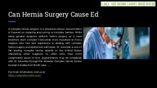 Can Hernia Surgery Cause Ed
A complex hernia surgeon is a physician whose concentration
is focused on repairing reoccurring or complex hernias. While
many general surgeons perform hernia surgery, as a case
becomes more complex it becomes more important to find a
surgeon who has vast experience in dealing with complex
hernia surgery and abdominal wall repair. Dr. Iskandar is one of
the leading complex hernia experts in the United States
channeling other surgeons to often refer their more
complicated cases to him. Appointments may be scheduled
with Dr. Iskandar through the Iskandar Complex Hernia Center
located in Dallas-Fort Worth area. ...
For more information, visit us at
https://iskandarcenter.com/
CALL US NOW (469) 800-9832
 