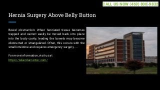 Hernia Surgery Above Belly Button
Bowel obstruction: When herniated tissue becomes
trapped and cannot easily be moved back into place
into the body cavity, leading the bowels may become
obstructed or strangulated. Often, this occurs with the
small intestine and requires emergency surgery. ...
For more information, visit us at
https://iskandarcenter.com/
CALL US NOW (469) 800-9832
 