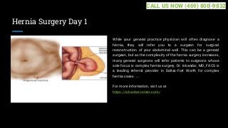 Hernia Surgery Day 1
While your general practice physician will often diagnose a
hernia, they will refer you to a surgeon for surgical
reconstruction of your abdominal wall. This can be a general
surgeon, but as the complexity of the hernia surgery increases,
many general surgeons will refer patients to surgeons whose
sole focus is complex hernia surgery. Dr. Iskandar, MD, FACS is
a leading referral provider in Dallas-Fort Worth for complex
hernia cases. ...
For more information, visit us at
https://iskandarcenter.com/
CALL US NOW (469) 800-9832
 