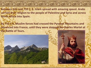 Between 622 and 732 C. E. Islam spread with amazing speed. Arabs
carried their religion to the people of Palestine and Syria and across
North Africa into Spain.
By 732 C.E. Muslim forces had crossed the Pyrenes Mountains and
advanced into France, until they were stopped by Charles Martel at
the Battle of Tours.
 