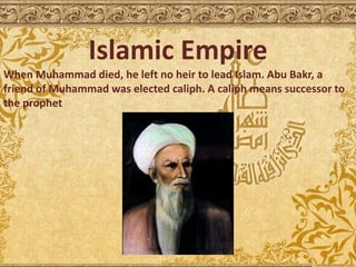 Islamic Empire
When Muhammad died, he left no heir to lead Islam. Abu Bakr, a
friend of Muhammad was elected caliph. A caliph means successor to
the prophet
 