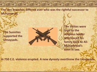 The two branches differed over who was the rightful successor to
Muhammad.
The Sunnites
supported the
Umayyads.
The Shiites were
loyal to the
religious leader
who traced his
family back to Ali-
Muhammad’s
soon in law.
In 750 C.E. violence erupted. A new dynasty overthrew the Umayyads.
 