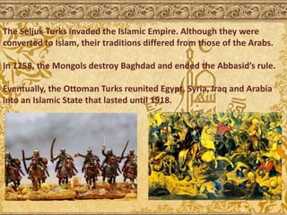 The Seljuk Turks invaded the Islamic Empire. Although they were
converted to Islam, their traditions differed from those of the Arabs.
In 1258, the Mongols destroy Baghdad and ended the Abbasid’s rule.
Eventually, the Ottoman Turks reunited Egypt, Syria, Iraq and Arabia
into an Islamic State that lasted until 1918.
 
