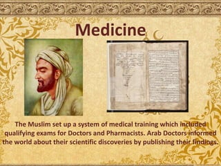 Medicine
The Muslim set up a system of medical training which included
qualifying exams for Doctors and Pharmacists. Arab Doctors informed
the world about their scientific discoveries by publishing their findings.
 