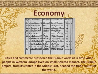 Economy
Cities and commerce prospered the Islamic world at a time when
people in Western Europe lived on small isolated manors. The Islamic
empire, from its center in the Middle East, headed the trade routes of
the world.
 