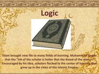 Logic
Islam brought new life to many fields of learning. Muhammad taught
that the “ink of the scholar is holier that the blood of the martyr.”
Encouraged by his idea, scholars flocked to the center of learning that
grew up in the cities of the Islamic Empire.
 