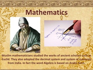 Mathematics
Muslim mathematicians studied the works of ancient scholars such as
Euclid. They also adopted the decimal system and system of numerals
from India. In fact the word Algebra is based on Arabic term.
 