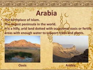 Arabia
• The birthplace of Islam.
• The largest peninsula in the world.
• It is a hilly, arid land dotted with occasional oasis or fertile
areas with enough water to support trees and plants.
Oasis Arabia
 