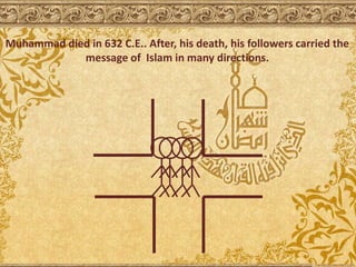 Muhammad died in 632 C.E.. After, his death, his followers carried the
message of Islam in many directions.
 