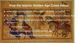 How the Islamic Golden Age Came About
● Islam began in the Arabian Peninsula in the early 7th century
● By the 13th century, Islam had spread across India and Southeast Asia
● Reasons for the success and expansion of Islam and its empire be
attributed to:
○ Strong Arab Army
○ Use and development of common language
○ Reasonable treatment of conquered peoples
 