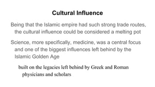 Cultural Influence
Being that the Islamic empire had such strong trade routes,
the cultural influence could be considered a melting pot
Science, more specifically, medicine, was a central focus
and one of the biggest influences left behind by the
Islamic Golden Age
built on the legacies left behind by Greek and Roman
physicians and scholars
 