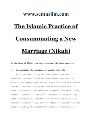 www.scmuslim.com

     The Islamic Practice of

     Consummating a New

          Marriage (Nikah)

In the Name of Allah, the Most Gracious, the Most Merciful!


I.   Consummating the marriage as husband and wife

     After the terms of the marriage contract has been

fulfilled, the specifics of the dowry agreed upon, and the

actual nikah ceremony has been performed, the bride and broom at

this point are now lawfully regarded as husband and wife in

Islam. The couple is now permitted to expose their awrah to one

another, inherit as a lawful heir according to the guidelines

established by Allah, and enter the home together in order to

consummate their marriage. However, before entering the home the

couple should say "Bismillah." This fact is evident from the
 